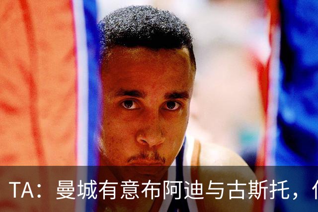 TA：曼城有意布阿迪与古斯托，但切尔西为后者标价过高 难以负担